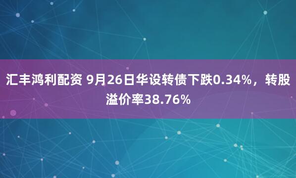 汇丰鸿利配资 9月26日华设转债下跌0.34%，转股溢价率38.76%