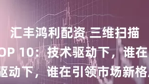 汇丰鸿利配资 三维扫描服务商TOP 10：技术驱动下，谁在引领市场新格局？